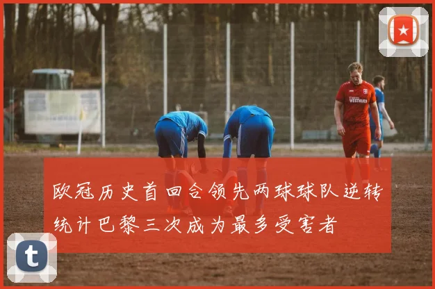 欧冠历史首回合领先两球球队逆转统计巴黎三次成为最多受害者