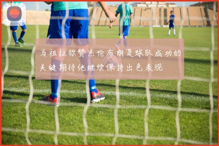 马祖拉称赞杰伦布朗是球队成功的关键期待他继续保持出色表现