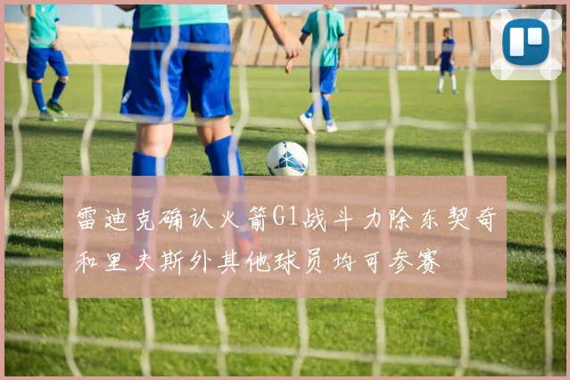 雷迪克确认火箭G1战斗力除东契奇和里夫斯外其他球员均可参赛