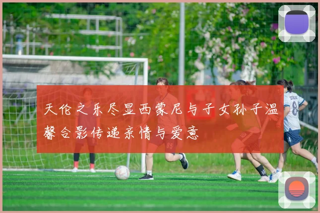 天伦之乐尽显西蒙尼与子女孙子温馨合影传递亲情与爱意