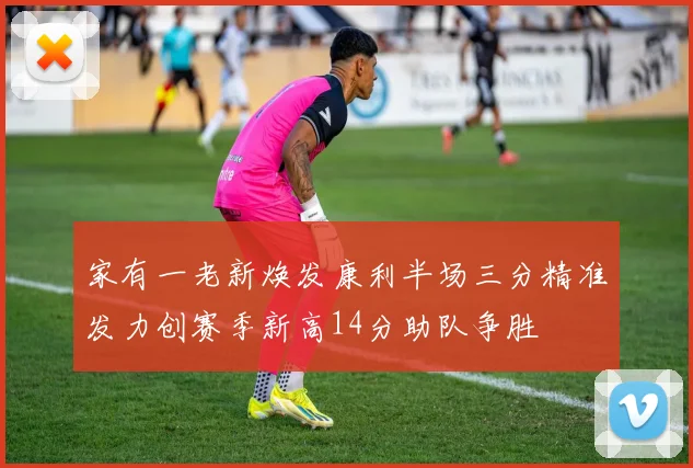 家有一老新焕发康利半场三分精准发力创赛季新高14分助队争胜