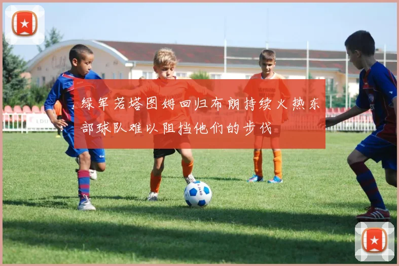 绿军若塔图姆回归布朗持续火热东部球队难以阻挡他们的步伐